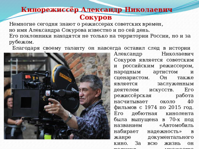 Кинорежиссёр Александр Николаевич Сокуров Немногие сегодня знают о режиссерах советских времен, но имя Александра Сокурова известно и по сей день. Его поклонники находятся не только на территории России, но и за рубежом.  Благодаря своему таланту он навсегда оставил след в истории кинематографа. Александр Николаевич Сокуров является советским и российским режиссером, народным артистом и сценаристом. Он также является заслуженным деятелем искусств. Его режиссёрская работа насчитывает около 40 фильмов с 1974 по 2015 год. Его дебютная кинолента была выпущена в 70-х под названием «Автомобиль набирает надежность» в жанре документального кино. За всю жизнь он получил множество кинонаград, его талант был признан не только в России, но и в Америке, а также в европейских странах. 