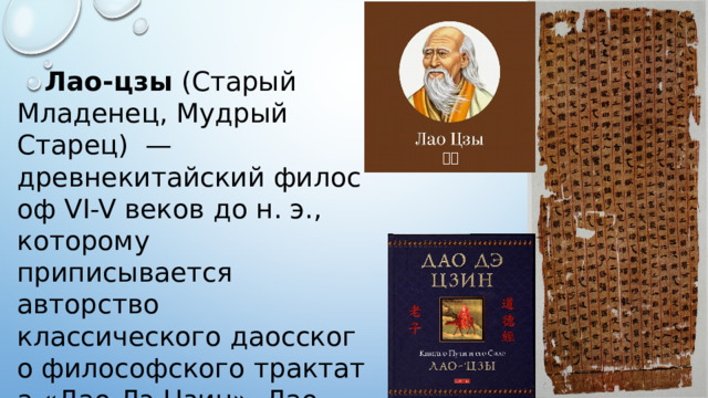  Лао-цзы  (Старый Младенец, Мудрый Старец)  —древнекитайский философ VI-V веков до н. э., которому приписывается авторство классического даосского философского трактата «Дао Дэ Цзин». Лао-цзы традиционно почитается как божество. 老子 Большую часть своей жизни он служил хранителем императорского архива и библиотекарем в государственной библиотеке.  