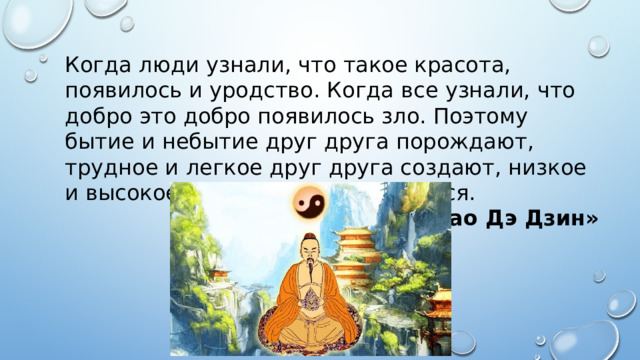 Когда люди узнали, что такое красота, появилось и уродство. Когда все узнали, что добро это добро появилось зло. Поэтому бытие и небытие друг друга порождают, трудное и легкое друг друга создают, низкое и высокое к друг другу склоняются. «Дао Дэ Дзин» 