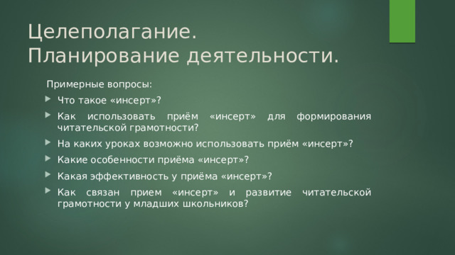 Целеполагание.  Планирование деятельности. Примерные вопросы: Что такое «инсерт»? Как использовать приём «инсерт» для формирования читательской грамотности? На каких уроках возможно использовать приём «инсерт»? Какие особенности приёма «инсерт»? Какая эффективность у приёма «инсерт»? Как связан прием «инсерт» и развитие читательской грамотности у младших школьников? 