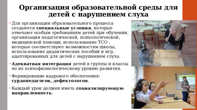 Организация образовательной среды для детей с нарушением слуха Для организации образовательного процесса создаются специальные условия , которые отвечают особым требованиям детей при обучении, организация педагогической, психологической, медицинской помощи, использование ТСО , которые соответствуют возможностям школы, использование дидактических пособий и игр, адаптированных для детей с нарушением слуха. Адекватная интеграция детей в группы и классы по их психофизиологическому уровню развития. Формирование кадрового обеспечения: сурдопедагогов, дефектологов . Каждый урок должен иметь социализирующую направленность . 