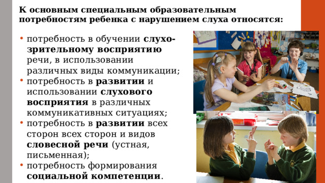 К основным специальным образовательным потребностям ребенка с нарушением слуха относятся: потребность в обучении слухо-зрительному восприятию речи, в использовании различных виды коммуникации; потребность в развитии и использовании слухового восприятия в различных коммуникативных ситуациях; потребность в развитии всех сторон всех сторон и видов словесной речи (устная, письменная); потребность формирования социальной компетенции . 