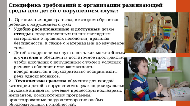 Специфика требований к организации развивающей среды для детей с нарушением слуха: 1. Организация пространства, в котором обучается ребенок с нарушением слуха: Удобно расположенные и доступные детям стенды с представленным на них наглядным материалом о правилах поведения, правилах безопасности, а также с материалами по изучаемой теме. Детей с нарушением слуха садить как можно ближе к учителю и обеспечить достаточное пространство, чтобы школьник с нарушенным слухом в условиях речевого общения имел возможность поворачиваться и слухозрительно воспринимать речь одноклассников. 2. Технические средства обучения для каждой категории детей с нарушением слуха: индивидуальные слуховые аппараты, речевые процессоры кохлеарных имплантов, компьютерные программы, ориентированные на удовлетворение особых образовательных потребностей. 3. Дидактические материалы , отвечающие особым образовательным потребностям детей.  
