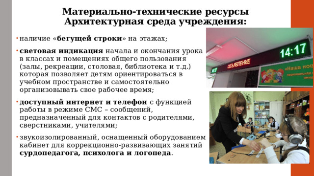 Материально-технические ресурсы  Архитектурная среда учреждения: наличие « бегущей строки » на этажах; световая индикация начала и окончания урока в классах и помещениях общего пользования (залы, рекреации, столовая, библиотека и т.д.) которая позволяет детям ориентироваться в учебном пространстве и самостоятельно организовывать свое рабочее время; доступный интернет и телефон с функцией работы в режиме СМС – сообщений, предназначенный для контактов с родителями, сверстниками, учителями; звукоизолированный, оснащенный оборудованием кабинет для коррекционно-развивающих занятий сурдопедагога, психолога и логопеда . 