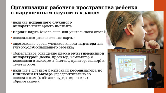 Организация рабочего пространства ребенка с нарушенным слухом в классе: наличие исправного слухового аппарата /кохлеарного импланта; первая парта (около окна или учительского стола); специальное расположение парты; определение среди учеников класса партнера для глухого/слабослышащего ребенка; обязательное оснащение класса мультимедийной аппаратурой (доска, проектор, компьютер c колонками и выходом в Internet, принтер, сканер) и телевизором; наличие в штатном расписании к оординатора по инклюзии итьютора (предпочтительно со специальным (в области сурдопедагогики) образованием). 