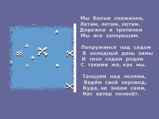  Мы белые снежинки,   Летим, летим, летим.   Дорожки и тропинки  Мы все запорошим.    Покружимся над садом   В холодный день зимы   И тихо сядем рядом   С такими же, как мы.    Танцуем над полями,   Ведём свой хоровод,   Куда, не знаем сами,   Нас ветер понесёт.   