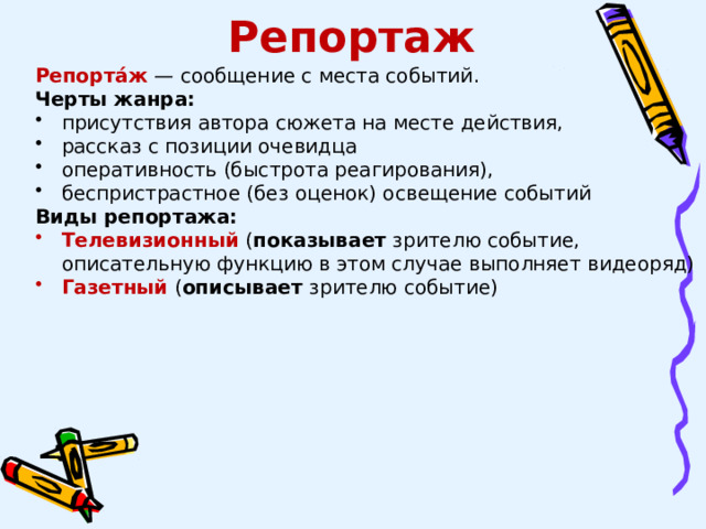Репортаж Репорта́ж  — сообщение с места событий. Черты жанра: присутствия автора сюжета на месте действия, рассказ с позиции очевидца оперативность (быстрота реагирования), беспристрастное (без оценок) освещение событий Виды репортажа: Телевизионный ( показывает  зрителю событие, описательную функцию в этом случае выполняет видеоряд) Газетный ( описывает  зрителю событие) 