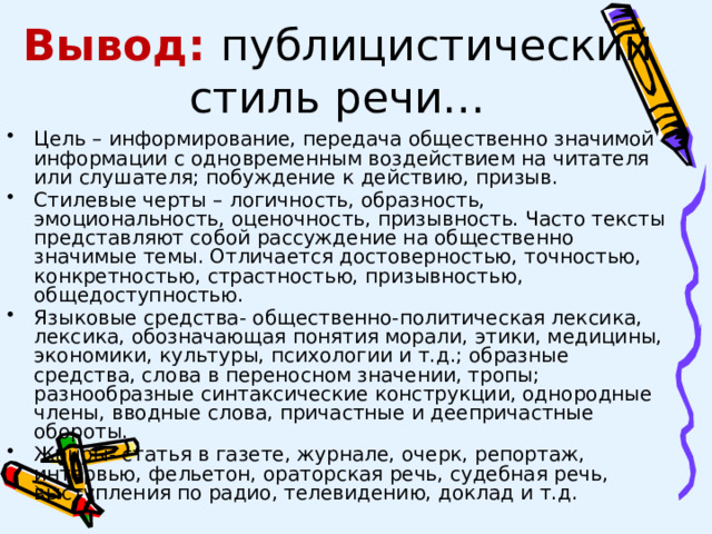 Вывод: публицистический стиль речи… Цель – информирование, передача общественно значимой информации с одновременным воздействием на читателя или слушателя; побуждение к действию, призыв. Стилевые черты – логичность, образность, эмоциональность, оценочность, призывность. Часто тексты представляют собой рассуждение на общественно значимые темы. Отличается достоверностью, точностью, конкретностью, страстностью, призывностью, общедоступностью. Языковые средства- общественно-политическая лексика, лексика, обозначающая понятия морали, этики, медицины, экономики, культуры, психологии и т.д.; образные средства, слова в переносном значении, тропы; разнообразные синтаксические конструкции, однородные члены, вводные слова, причастные и деепричастные обороты. Жанры- статья в газете, журнале, очерк, репортаж, интервью, фельетон, ораторская речь, судебная речь, выступления по радио, телевидению, доклад и т.д. 