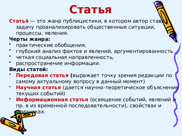 Статья Статья́  — это жанр публицистики, в котором автор ставит задачу проанализировать общественные ситуации, процессы, явления. Черты жанра: практические обобщения, глубокий анализ фактов и явлений, аргументированность четкая социальная направленность, распространение информации. Виды статей: Передовая статья ( выражает точку зрения редакции по самому актуальному вопросу в данный момент) Научная статья (дается научно-теоретическое объяснение текущих событий) Информационная статья  (освящение событий, явлений и пр. в из временной последовательности), свойствах и признаках. 