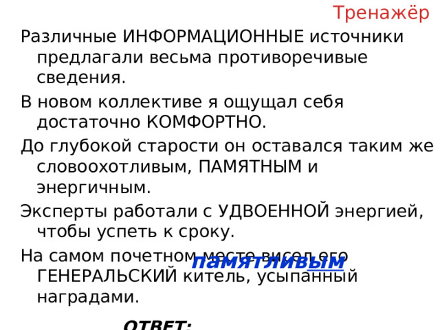 Тренажёр Различные ИНФОРМАЦИОННЫЕ источники предлагали весьма противоречивые сведения. В новом коллективе я ощущал себя достаточно КОМФОРТНО. До глубокой старости он оставался таким же словоохотливым, ПАМЯТНЫМ и энергичным. Эксперты работали с УДВОЕННОЙ энергией, чтобы успеть к сроку. На самом почетном месте висел его ГЕНЕРАЛЬСКИЙ китель, усыпанный наградами. ОТВЕТ: __________________ памятлив ым  