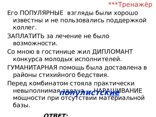 ***Тренажёр Его ПОПУЛЯРНЫЕ взгляды были хорошо известны и не пользовались поддержкой коллег. ЗАПЛАТИТЬ за лечение не было возможности. Со мною в гостинице жил ДИПЛОМАНТ конкурса молодых исполнителей. ГУМАНИТАРНАЯ помощь была доставлена в районы стихийного бедствия. Перед комбинатом стояла практически невыполнимая задача — НАРАЩИВАНИЕ мощности при отсутствии материальной базы. ОТВЕТ: __________________ популистск ие  