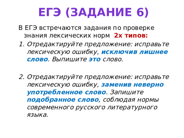 ЕГЭ (задание 6) В ЕГЭ встречаются задания по проверке знания лексических норм 2х типов: Отредактируйте предложение: исправьте лексическую ошибку, исключив лишнее слово .  Выпишите  это  слово. Отредактируйте предложение: исправьте лексическую ошибку, заменив неверно употребленное слово . Запишите подобранное слово , соблюдая нормы современного русского литературного языка. 