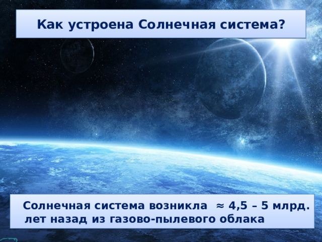 Как устроена Солнечная система?  Солнечная система возникла ≈ 4,5 – 5 млрд. лет назад из газово-пылевого облака 