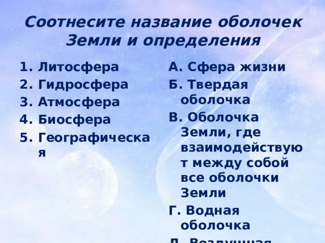 Соотнесите название оболочек Земли и определения Литосфера Гидросфера Атмосфера Биосфера Географическая А. Сфера жизни Б. Твердая оболочка В. Оболочка Земли, где взаимодействуют между собой все оболочки Земли Г. Водная оболочка Д. Воздушная оболочка 