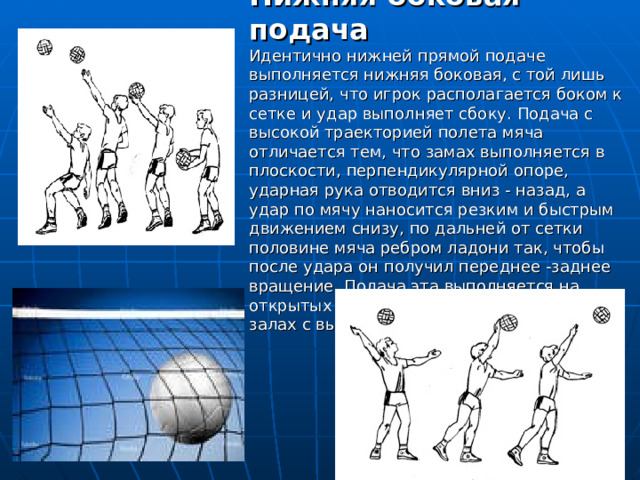 Нижняя боковая подача  Идентично нижней прямой подаче выполняется нижняя боковая, с той лишь разницей, что игрок располагается боком к сетке и удар выполняет сбоку. Подача с высокой траекторией полета мяча отличается тем, что замах выполняется в плоскости, перпендикулярной опоре, ударная рука отводится вниз - назад, а удар по мячу наносится резким и быстрым движением снизу, по дальней от сетки половине мяча ребром ладони так, чтобы после удара он получил переднее -заднее вращение. Подача эта выполняется на открытых площадках или в спортивных залах с высоким потолком. 