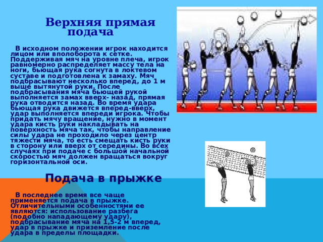  Верхняя прямая подача  В исходном положении игрок находится лицом или вполоборота к сетке. Поддерживая мяч на уровне плеча, игрок равномерно распределяет массу тела на ноги, бьющая рука согнута в локтевом суставе и подготовлена к замаху. Мяч подбрасывают несколько вперед, до 1 м выше вытянутой руки. После подбрасывания мяча бьющей рукой выполняется замах вверх- назад, прямая рука отводится назад. Во время удара бьющая рука движется вперед-вверх, удар выполняется впереди игрока. Чтобы придать мячу вращение, нужно в момент удара кисть руки накладывать на поверхность мяча так, чтобы направление силы удара не проходило через центр тяжести мяча, то есть смещать кисть руки в сторону или вверх от середины. Во всех случаях при подаче с большой начальной скоростью мяч должен вращаться вокруг горизонтальной оси.  Подача в прыжке  В последнее время все чаще применяется подача в прыжке. Отличительными особенностями ее являются: использование разбега (подобно нападающему удару), подбрасывание мяча на 1,5-2 м вперед, удар в прыжке и приземление после удара в пределы площадки. 