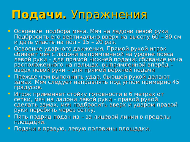 Подачи. Упражнения  Освоение подбора мяча. Мяч на ладони левой руки. Подбросить его вертикально вверх на высоту 60 – 80 см и дать упасть на пол – 15 – 20 раз. Освоение ударного движения. Прямой рукой игрок сбивает мяч с ладони выпрямленной на уровне пояса левой руки – для прямой нижней подачи; сбивание мяча расположенного на пальцах. выпрямленной вперёд – вверх левой руки – для прямой верхней подачи Прежде чем выполнить удар, бьющей рукой делают замах. Мяч следует направлять под углом примерно 45 градусов. Игрок применяет стойку готовности в 6 метрах от сетки, мяч на ладони левой руки – правой рукой сделать замах, мяч подбросить вверх и ударом правой руки перебить через сетку. Пять подряд подач из – за лицевой линии в пределы площадки. Подачи в правую, левую половины площадки. 