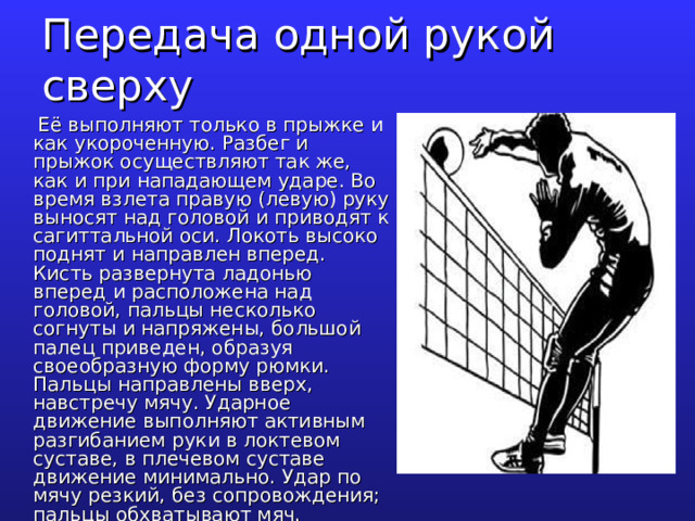 Передача одной рукой сверху  Её выполняют только в прыжке и как укороченную. Разбег и прыжок осуществляют так же, как и при нападающем ударе. Во время взлета правую (левую) руку выносят над головой и приводят к сагиттальной оси. Локоть высоко поднят и направлен вперед. Кисть развернута ладонью вперед и расположена над головой, пальцы несколько согнуты и напряжены, большой палец приведен, образуя своеобразную форму рюмки. Пальцы направлены вверх, навстречу мячу. Ударное движение выполняют активным разгибанием руки в локтевом суставе, в плечевом суставе движение минимально. Удар по мячу резкий, без сопровождения; пальцы обхватывают мяч. 