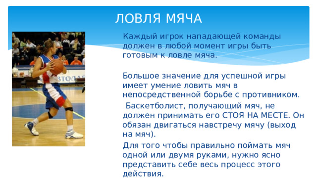 ЛОВЛЯ  МЯЧА    Каждый игрок нападающей команды должен в любой момент игры быть готовым к ловле мяча.  Большое значение для успешной игры имеет умение ловить мяч в непосредственной борьбе с противником.  Баскетболист, получающий мяч, не должен принимать его СТОЯ НА МЕСТЕ. Он обязан двигаться навстречу мячу (выход на мяч).  Для того чтобы правильно поймать мяч одной или двумя руками, нужно ясно представить себе весь процесс этого действия. 