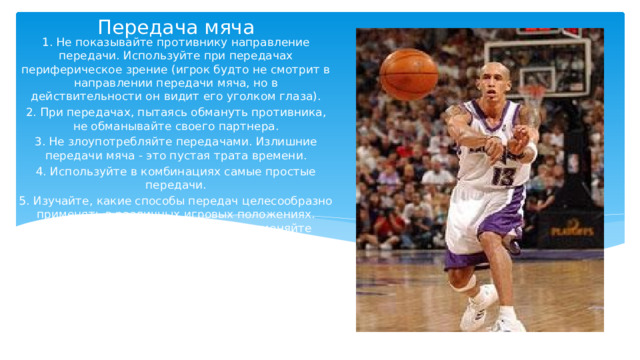 Передача мяча   1. Не показывайте противнику направление передачи. Используйте при передачах периферическое зрение (игрок будто не смотрит в направлении передачи мяча, но в действительности он видит его уголком глаза). 2. При передачах, пытаясь обмануть противника, не обманывайте своего партнера. 3. Не злоупотребляйте передачами. Излишние передачи мяча - это пустая трата времени. 4. Используйте в комбинациях самые простые передачи. 5. Изучайте, какие способы передач целесообразно применять в различных игровых положениях. Например, отдавая мяч в центр, применяйте передачу из-за головы резким движением кистей. 6. Надуманные, вычурные передачи лишь увеличивают число потерь. 7. Сигнализируйте вашему партнеру, что вы собираетесь передать ему мяч. Смотрите также, когда и куда он ожидает передачу. 8. Старайтесь передать мяч на высоте, удобной для принимающего. 
