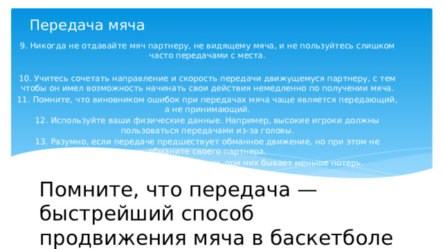 Передача мяча   9. Никогда не отдавайте мяч партнеру, не видящему мяча, и не пользуйтесь слишком часто передачами с места. 10. Учитесь сочетать направление и скорость передачи движущемуся партнеру, с тем чтобы он имел возможность начинать свои действия немедленно по получении мяча. 11. Помните, что виновником ошибок при передачах мяча чаще является передающий, а не принимающий. 12. Используйте ваши физические данные. Например, высокие игроки должны пользоваться передачами из-за головы. 13. Разумно, если передаче предшествует обманное движение, но при этом не обманите своего партнера. 14. Предпочитайте короткие передачи, при них бывает меньше потерь. Помните, что передача — быстрейший способ продвижения мяча в баскетболе 
