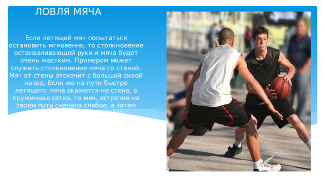 ЛОВЛЯ МЯЧА   Если летящий мяч попытаться остановить мгновенно, то столкновение останавливающей руки и мяча будет очень жестким. Примером может служить столкновение мяча со стеной. Мяч от стены отскочит с большой силой назад. Если же на пути быстро летящего мяча окажется не стена, а пружинная сетка, то мяч, встретив на своем пути сначала слабое, а затем постепенно усиливающееся сопротивление, постепенно будет терять скорость и, не отскочив, спокойно упадет на землю. Принцип правильной ловли мяча основан на действии пружинной сетки. 