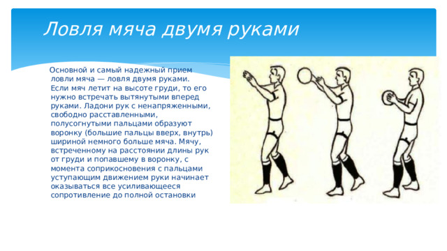 Ловля мяча двумя руками  Основной и самый надежный прием ловли мяча — ловля двумя руками.  Если мяч летит на высоте груди, то его нужно встречать вытянутыми вперед руками. Ладони рук с ненапряженными, свободно расставленными, полусогнутыми пальцами образуют воронку (большие пальцы вверх, внутрь) шириной немного больше мяча. Мячу, встреченному на расстоянии длины рук от груди и попавшему в воронку, с момента соприкосновения с пальцами уступающим движением руки начинает оказываться все усиливающееся сопротивление до полной остановки 