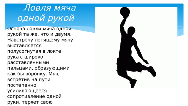  Ловля мяча одной рукой Основа ловли мяча одной рукой та же, что и двумя. Навстречу летящему мячу выставляется полусогнутая в локте рука с широко расставленными пальцами, образующими как бы воронку. Мяч, встретив на пути постепенно усиливающееся сопротивление одной руки, теряет свою скорость 