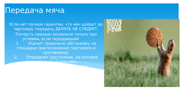 Передача мяча   Если нет полной гарантии, что мяч дойдет до партнера, передачу ДЕЛАТЬ НЕ СЛЕДУЕТ. Точность передач возможна только при условии, если передающий:         1.       Оценит правильно обстановку на площадке (расположение партнеров и противника).  2.       Определит расстояние, на которое нужно передать мяч.  3.       Выберет способ передачи соответственно обстановке, который может обеспечить успех передачи.  4.       Правильно выполнит выбранную передачу. 