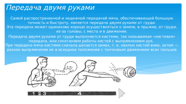 Передача двумя руками Самой распространенной и надежной передачей мяча, обеспечивающей большую точность и быстроту, является передача двумя руками от груди.  Эта передача может одинаково хорошо осуществляться о землю, в прыжке, от груди, из-за головы, с места и в движении. Передача двумя руками от груди выполняется кистями, так называемая «кистевая» передача, или сочетанием работы кистей с выпрямлением рук.  При передаче мяча кистями сначала делается замах, т. е. наклон кистей вниз, затем — резкое выпрямление их в исходное положение с толчковым движением всех пальцев 