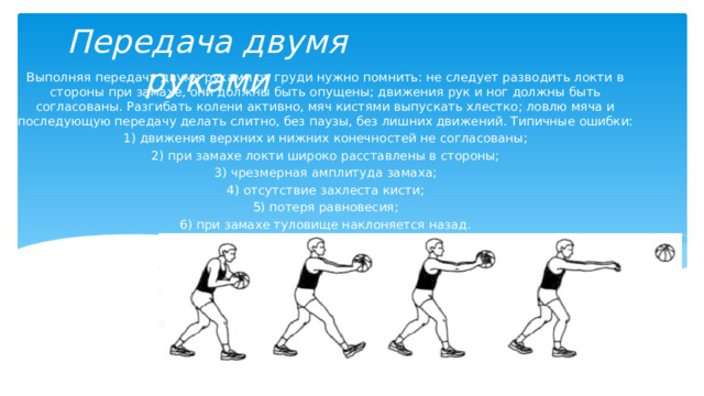 Передача двумя руками Выполняя передачу двумя руками от груди нужно помнить: не следует разводить локти в стороны при замахе, они должны быть опущены; движения рук и ног должны быть согласованы. Разгибать колени активно, мяч кистями выпускать хлестко; ловлю мяча и последующую передачу делать слитно, без паузы, без лишних движений. Типичные ошибки: 1) движения верхних и нижних конечностей не согласованы; 2) при замахе локти широко расставлены в стороны; 3) чрезмерная амплитуда замаха; 4) отсутствие захлеста кисти; 5) потеря равновесия; 6) при замахе туловище наклоняется назад. 
