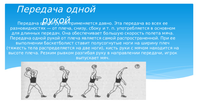 Передача одной рукой Передача одной рукой применяется давно. Эта передача во всех ее разновидностях — от плеча, снизу, сбоку и т. п. употребляется в основном для длинных передач. Она обеспечивает большую скорость полета мяча. Передача одной рукой от плеча является самой распространенной. При ее выполнении баскетболист ставит полусогнутые ноги на ширину плеч (тяжесть тела распределяется на две ноги), кисть руки с мячом находится на высоте плеча. Резким рывком разгибая руку в направлении передачи, игрок выпускает мяч. 