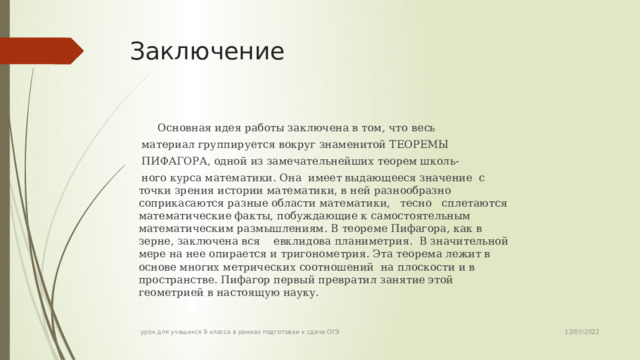 Заключение  Основная идея работы заключена в том, что  весь материал группируется вокруг знаменитой ТЕОРЕМЫ ПИФАГОРА, одной из замечательнейших теорем школь- ного курса математики. Она имеет выдающееся значение с точки зрения истории математики, в ней разнообразно соприкасаются разные области математики, тесно сплетаются математические факты, побуждающие к самостоятельным математическим размышлениям. В теореме Пифагора, как в зерне, заключена вся евклидова планиметрия. В значительной мере на нее опирается и тригонометрия. Эта теорема лежит в основе многих метрических соотношений на плоскости и в пространстве. Пифагор первый превратил занятие этой геометрией в настоящую науку. 12/07/2022 урок для учащихся 9 класса в рамках подготовки к сдаче ОГЭ 