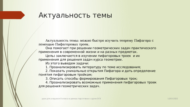 Актуальность темы Актуальность темы: можно быстро изучить теорему Пифагора с помощью Пифагоровых троек.  Она помогает при решении геометрических задач практического применения в современной жизни и на разных предметах. Цель : заключается в изучении пифагоровых троек и их применения для решения задач курса геометрии. Из этого выведем задачи: 1. Проанализировать литературу по теме исследования; 2. Показать уникальные открытия Пифагора и дать определение понятия пифагоровым тройкам; 3. Описать способы формирования Пифагоровых трок; 4. Проанализировать возможные применения пифагоровых троек для решения геометрических задач. 12/07/2022 урок для учащихся 9 класса в рамках подготовки к сдаче ОГЭ 
