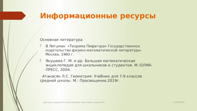 Информационные ресурсы Основная литература В Литцман «Теорема Пифагора» Государственное издательство физико-математической литературы. Москва, 1960 г. Якушева Г. М. и др. Большая математическая энциклопедия для школьников и студентов. М.:ОЛМА-ПРЕСС, 2004.  Атанасян Л.С. Геометрия: Учебник для 7-9 классов средней школы. М.: Просвещение,2019г. 12/07/2022 урок для учащихся 9 класса в рамках подготовки к сдаче ОГЭ  