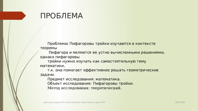 ПРОБЛЕМА Проблема : Пифагоровы тройки изучаются в контексте теоремы  Пифагора и являются ее устно вычисленными решениями, однако пифагоровы тройки нужно изучать как самостоятельную тему математики, т.к. она помогает эффективнее решать геометрические задачи. Предмет исследования: математика. Объект исследования: Пифагоровы тройки. Метод исследования: теоретический.  12/07/2022 урок для учащихся 9 класса в рамках подготовки к сдаче ОГЭ 