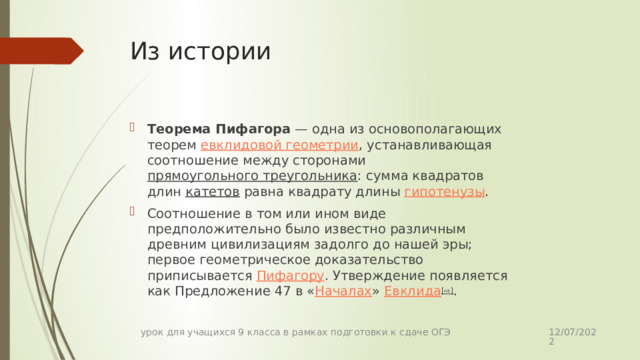 Из истории Теорема Пифагора  — одна из основополагающих теорем евклидовой геометрии , устанавливающая соотношение между сторонами прямоугольного треугольника : сумма квадратов длин катетов равна квадрату длины гипотенузы . Соотношение в том или ином виде предположительно было известно различным древним цивилизациям задолго до нашей эры; первое геометрическое доказательство приписывается Пифагору . Утверждение появляется как Предложение 47 в « Началах » Евклида [⇨] . 12/07/2022 урок для учащихся 9 класса в рамках подготовки к сдаче ОГЭ 
