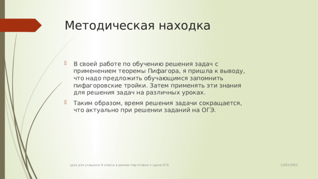 Методическая находка В своей работе по обучению решения задач с применением теоремы Пифагора, я пришла к выводу, что надо предложить обучающимся запомнить пифагоровские тройки. Затем применять эти знания для решения задач на различных уроках. Таким образом, время решения задачи сокращается, что актуально при решении заданий на ОГЭ. 12/07/2022 урок для учащихся 9 класса в рамках подготовки к сдаче ОГЭ  