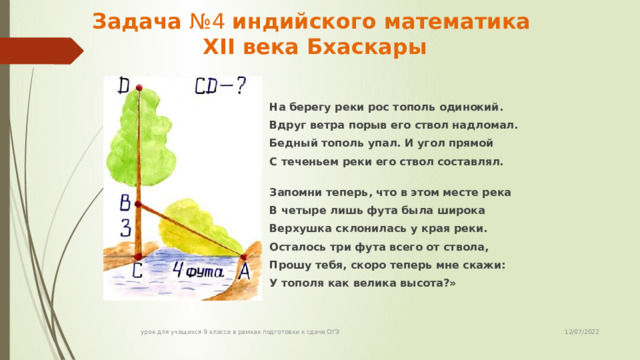 Задача №4 индийского математика  XII века Бхаскары  На берегу реки рос тополь одинокий. Вдруг ветра порыв его ствол надломал. Бедный тополь упал. И угол прямой С теченьем реки его ствол составлял. Запомни теперь, что в этом месте река В четыре лишь фута была широка Верхушка склонилась у края реки. Осталось три фута всего от ствола, Прошу тебя, скоро теперь мне скажи: У тополя как велика высота?» 12/07/2022 урок для учащихся 9 класса в рамках подготовки к сдаче ОГЭ 