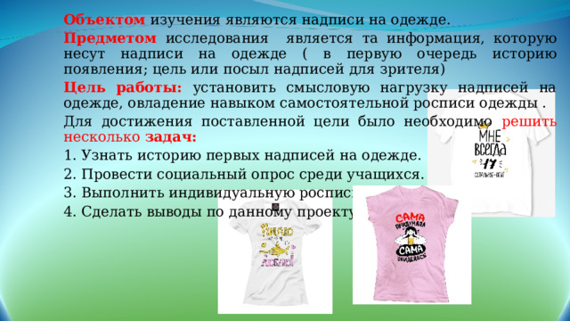 Объектом  изучения являются надписи на одежде. Предметом  исследования является та информация, которую несут надписи на одежде ( в первую очередь историю появления; цель или посыл надписей для зрителя) Цель работы: установить смысловую нагрузку надписей на одежде, овладение навыком самостоятельной росписи одежды . Для достижения поставленной цели было необходимо решить несколько задач: 1. Узнать историю первых надписей на одежде. 2. Провести социальный опрос среди учащихся. 3. Выполнить индивидуальную роспись одежды. 4. Сделать выводы по данному проекту. 