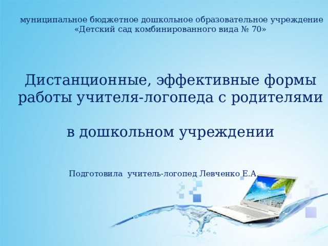  муниципальное бюджетное дошкольное образовательное учреждение  «Детский сад комбинированного вида № 70»     Дистанционные, эффективные формы работы учителя-логопеда с родителями  в дошкольном учреждении Подготовила учитель-логопед Левченко Е.А. 