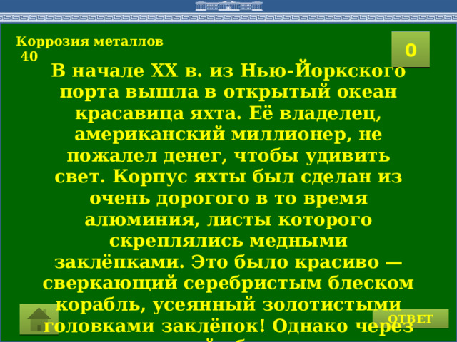 Коррозия металлов  40  2 1 3 4 0 5 8 6 7 9 15 10 11 16 14 17 12 19 13 18 20 В начале XX в. из Нью-Йоркского порта вышла в открытый океан красавица яхта. Её владелец, американский миллионер, не пожалел денег, чтобы удивить свет. Корпус яхты был сделан из очень дорогого в то время алюминия, листы которого скреплялись медными заклёпками. Это было красиво — сверкающий серебристым блеском корабль, усеянный золотистыми головками заклёпок! Однако через несколько дней обшивка корпуса начала расходиться и яхта быстро пошла ко дну. Почему?  ОТВЕТ  