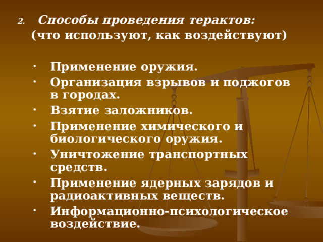 Способы проведения терактов: (что используют, как воздействуют)  Применение оружия. Организация взрывов и поджогов в городах. Взятие заложников. Применение химического и биологического оружия. Уничтожение транспортных средств. Применение ядерных зарядов и радиоактивных веществ. Информационно-психологическое воздействие. Применение оружия. Организация взрывов и поджогов в городах. Взятие заложников. Применение химического и биологического оружия. Уничтожение транспортных средств. Применение ядерных зарядов и радиоактивных веществ. Информационно-психологическое воздействие.   