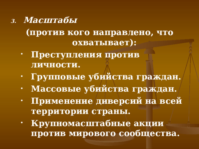 Масштабы  (против кого направлено, что охватывает): Преступления против личности. Групповые убийства граждан. Массовые убийства граждан. Применение диверсий на всей территории страны. Крупномасштабные акции против мирового сообщества. Преступления против личности. Групповые убийства граждан. Массовые убийства граждан. Применение диверсий на всей территории страны. Крупномасштабные акции против мирового сообщества. 