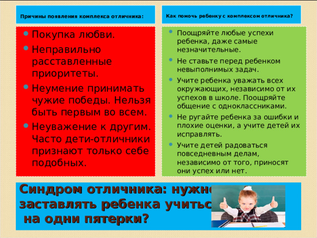  Причины появления комплекса отличника:   Как помочь ребенку с комплексом отличника?  Покупка любви.  Неправильно расставленные приоритеты. Неумение принимать чужие победы. Нельзя быть первым во всем. Неуважение к другим. Часто дети-отличники признают только себе подобных.  Поощряйте любые успехи ребенка, даже самые незначительные. Не ставьте перед ребенком невыполнимых задач. Учите ребенка уважать всех окружающих, независимо от их успехов в школе. Поощряйте общение с одноклассниками. Не ругайте ребенка за ошибки и плохие оценки, а учите детей их исправлять. Учите детей радоваться повседневным делам, независимо от того, приносят они успех или нет.   Синдром отличника: нужно ли  заставлять ребенка учиться  на одни пятерки?   