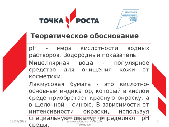 Теоретическое обоснование pH - мера кислотности водных растворов. Водородный показатель. Мицеллярная вода - популярное средство для очищения кожи от косметики. Лакмусовая бумага - это кислотно-основный индикатор, который в кислой среде приобретает красную окраску, а в щелочной – синюю. В зависимости от интенсивности окраски, используя специальную шкалу, определяют рН среды. 12/07/2022 Зорина Наталья Николаевна, учитель биологии МБОУ 