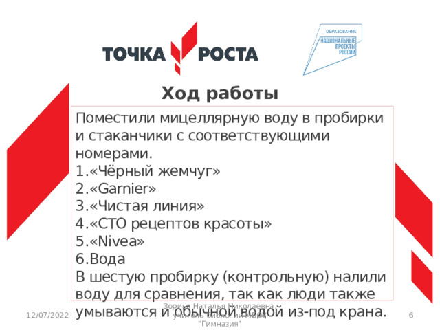 Ход работы Поместили мицеллярную воду в пробирки и стаканчики с соответствующими номерами. «Чёрный жемчуг» «Garnier» «Чистая линия» «СТО рецептов красоты» «Nivea» Вода В шестую пробирку (контрольную) налили воду для сравнения, так как люди также умываются и обычной водой из-под крана. 12/07/2022 Зорина Наталья Николаевна, учитель биологии МБОУ 
