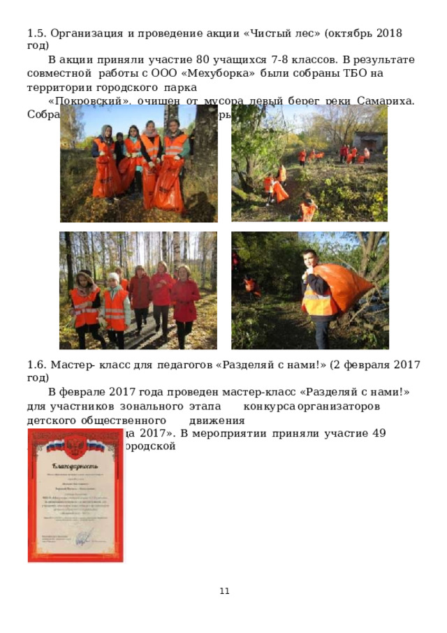 1.5. Организация  и проведение  акции  «Чистый  лес»  (октябрь  2018  год) В  акции  приняли  участие  80  учащихся  7-8  классов.  В  результате  совместной  работы  с  ООО  «Мехуборка»  были  собраны  ТБО  на  территории  городского  парка «Покровский»,  очищен  от  мусора  левый  берег  реки  Самариха.  Собрано  18  мешков  мусора,  который отправлен  в  утилизацию. 1.6.  Мастер- класс для  педагогов  «Разделяй с  нами!» (2  февраля 2017  год) В феврале 2017 года  проведен  мастер-класс  «Разделяй  с нами!» для участников  з о н аль н о г о  э т а п а  к о н к у рса  орга н и з а т о р о в  д е т с к о го  о б щ е с т ве н н о г о  д в и ж е н и я «Вожатый  года  2017».  В  мероприятии  приняли  участие  49  педагогов  Нижегородской области.  