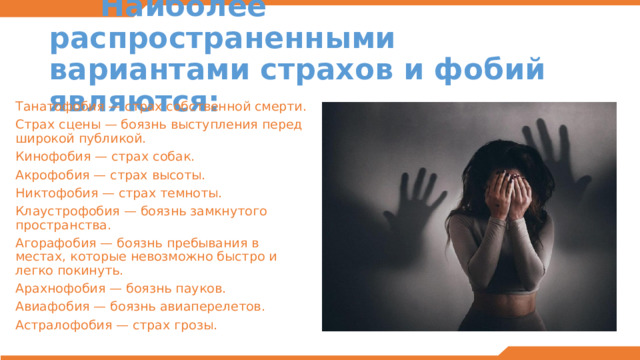  Наиболее распространенными вариантами страхов и фобий являются: Танатофобия — страх собственной смерти. Страх сцены — боязнь выступления перед широкой публикой. Кинофобия — страх собак. Акрофобия — страх высоты. Никтофобия — страх темноты. Клаустрофобия — боязнь замкнутого пространства. Агорафобия — боязнь пребывания в местах, которые невозможно быстро и легко покинуть. Арахнофобия — боязнь пауков. Авиафобия — боязнь авиаперелетов. Астралофобия — страх грозы. 