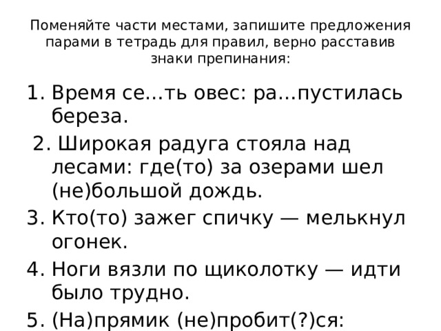 Поменяйте части местами, запишите предложения парами в тетрадь для правил, верно расставив знаки препинания: Время се…ть овес: ра…пустилась береза.  2. Широкая радуга стояла над лесами: где(то) за озерами шел (не)большой дождь. 3. Кто(то) зажег спичку — мелькнул огонек. 4. Ноги вязли по щиколотку — идти было трудно. 5. (На)прямик (не)пробит(?)ся: впереди (не)проходимое болото. 